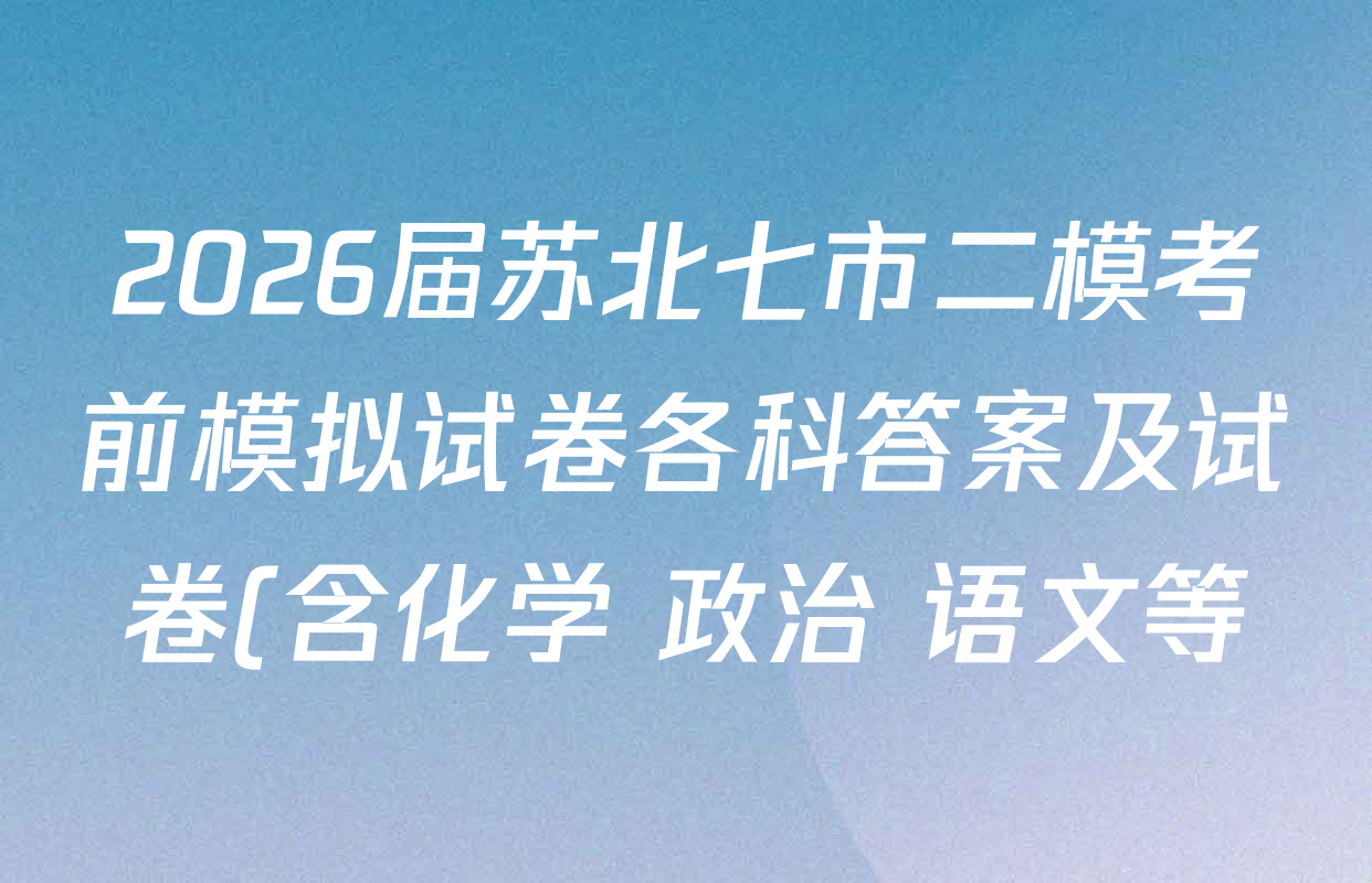 2026届苏北七市二模考前模拟试卷各科答案及试卷(含化学 政治 语文等) 2026届苏北七市二模考前模拟试卷各科答案及试卷(含化学 政治 语文等)